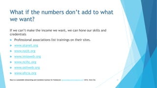 What if the numbers don’t add to what
we want?
If we can’t make the income we want, we can hone our skills and
credentials
 Professional associations list trainings on their sites.
 www.atanet.org
 www.najit.org
 www.imiaweb.org
 www.ncihc.org
 www.ostiweb.org
 www.ohcia.org
Keys to a sustainable interpreting and translation business for freelancers- gaucha@gauchatranslations.com ©2016, Helen Eby 38
 