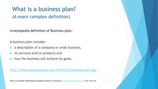 What is a business plan?
(A more complex definition)
Investopedia definition of Business plan:
A business plan includes
 a description of a company or small business,
 its services and/or products and
 how the business will achieve its goals.
http://www.investopedia.com/terms/b/business-plan.asp
Keys to a sustainable interpreting and translation business for freelancers- gaucha@gauchatranslations.com ©2016, Helen Eby 4
 