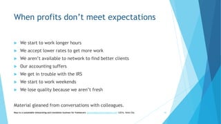 When profits don’t meet expectations
 We start to work longer hours
 We accept lower rates to get more work
 We aren’t available to network to find better clients
 Our accounting suffers
 We get in trouble with the IRS
 We start to work weekends
 We lose quality because we aren’t fresh
Material gleaned from conversations with colleagues.
Keys to a sustainable interpreting and translation business for freelancers- gaucha@gauchatranslations.com ©2016, Helen Eby 40
 