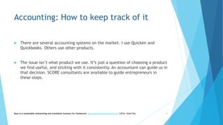Accounting: How to keep track of it
 There are several accounting systems on the market. I use Quicken and
Quickbooks. Others use other products.
 The issue isn’t what product we use. It’s just a question of choosing a product
we find useful, and sticking with it consistently. An accountant can guide us in
that decision. SCORE consultants are available to guide entrepreneurs in
these steps.
Keys to a sustainable interpreting and translation business for freelancers- gaucha@gauchatranslations.com ©2016, Helen Eby 41
 