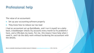 Professional help
The value of an accountant:
 Set up your accounting software properly
 They know how to reduce our tax load
I had an accountant set up QuickBooks, and I run it myself on a daily
basis. A bookkeeper checks my accounts every month to fix problems I
have, and a CPA does my taxes. For me, this means I have help when I
need it, and I do the daily work without burdening the accountant with
the details.
Keys to a sustainable interpreting and translation business for freelancers- gaucha@gauchatranslations.com ©2016, Helen Eby 42
 