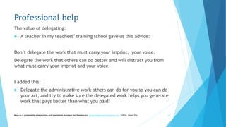 Professional help
The value of delegating:
 A teacher in my teachers’ training school gave us this advice:
Don’t delegate the work that must carry your imprint, your voice.
Delegate the work that others can do better and will distract you from
what must carry your imprint and your voice.
I added this:
 Delegate the administrative work others can do for you so you can do
your art, and try to make sure the delegated work helps you generate
work that pays better than what you paid!
Keys to a sustainable interpreting and translation business for freelancers- gaucha@gauchatranslations.com ©2016, Helen Eby 43
 