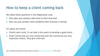 How to keep a client coming back
We asked these questions in the Negotiation step:
 How does your product add value to their business?
 How can your product solve problems their business is facing?
It’s about the client!
 Clients start small. It can take a few years to develop a good client.
 Small clients that are very connected with the community are very
important clients. They give referrals!
Keys to a sustainable interpreting and translation business for freelancers- gaucha@gauchatranslations.com ©2016, Helen Eby 44
 