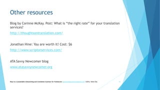 Other resources
Blog by Corinne McKay. Post: What is “the right rate” for your translation
services?
http://thoughtsontranslation.com/
Jonathan Hine: You are worth it! Cost: $6
http://www.scriptorservices.com/
ATA Savvy Newcomer blog
www.atasavvynewcomer.org
Keys to a sustainable interpreting and translation business for freelancers- gaucha@gauchatranslations.com ©2016, Helen Eby 45
 