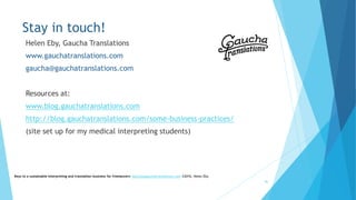 Stay in touch!
Helen Eby, Gaucha Translations
www.gauchatranslations.com
gaucha@gauchatranslations.com
Resources at:
www.blog.gauchatranslations.com
http://blog.gauchatranslations.com/some-business-practices/
(site set up for my medical interpreting students)
Keys to a sustainable interpreting and translation business for freelancers- gaucha@gauchatranslations.com ©2016, Helen Eby
46
 
