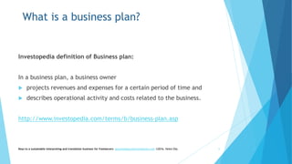 What is a business plan?
Investopedia definition of Business plan:
In a business plan, a business owner
 projects revenues and expenses for a certain period of time and
 describes operational activity and costs related to the business.
http://www.investopedia.com/terms/b/business-plan.asp
Keys to a sustainable interpreting and translation business for freelancers- gaucha@gauchatranslations.com ©2016, Helen Eby 6
 
