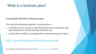 What is a business plan?
Investopedia definition of Business plan:
The idea behind putting together a business plan is
 to enable owners to have a more defined picture of potential costs
and drawbacks to certain business decisions and
 to help them modify accordingly before implementing these ideas.
http://www.investopedia.com/terms/b/business-plan.asp
Keys to a sustainable interpreting and translation business for freelancers- gaucha@gauchatranslations.com ©2016, Helen Eby 7
 