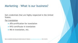 Marketing – What is our business?
Get credentials that are highly respected in the United
States:
For translation
 ATA certification for translation
 NYU certificate in translation
 MA in translation, etc.
Keys to a sustainable interpreting and translation business for freelancers- gaucha@gauchatranslations.com ©2016, Helen Eby 8
 