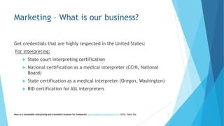 Marketing – What is our business?
Get credentials that are highly respected in the United States:
For interpreting:
 State court interpreting certification
 National certification as a medical interpreter (CCHI, National
Board)
 State certification as a medical interpreter (Oregon, Washington)
 RID certification for ASL interpreters
Keys to a sustainable interpreting and translation business for freelancers- gaucha@gauchatranslations.com ©2016, Helen Eby 9
 