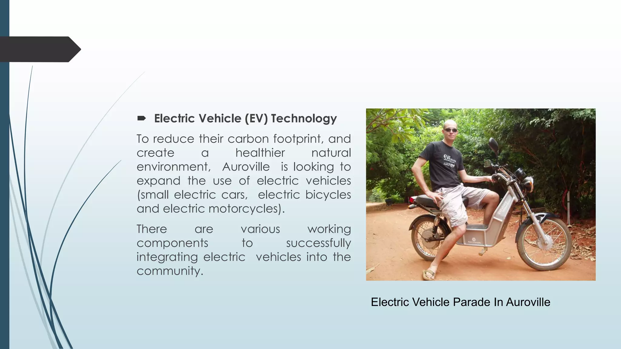  Electric Vehicle (EV) Technology 
To reduce their carbon footprint, and 
create a healthier natural 
environment, Auroville is looking to 
expand the use of electric vehicles 
(small electric cars, electric bicycles 
and electric motorcycles). 
There are various working 
components to successfully 
integrating electric vehicles into the 
community. 
Electric Vehicle Parade In Auroville 
 