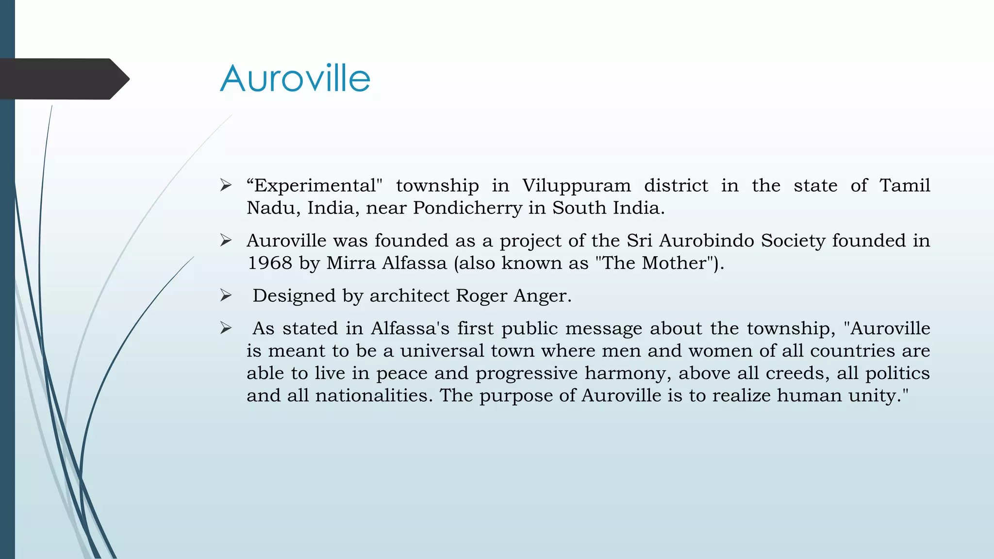 Auroville 
 “Experimental" township in Viluppuram district in the state of Tamil 
Nadu, India, near Pondicherry in South India. 
 Auroville was founded as a project of the Sri Aurobindo Society founded in 
1968 by Mirra Alfassa (also known as "The Mother"). 
 Designed by architect Roger Anger. 
 As stated in Alfassa's first public message about the township, "Auroville 
is meant to be a universal town where men and women of all countries are 
able to live in peace and progressive harmony, above all creeds, all politics 
and all nationalities. The purpose of Auroville is to realize human unity." 
 