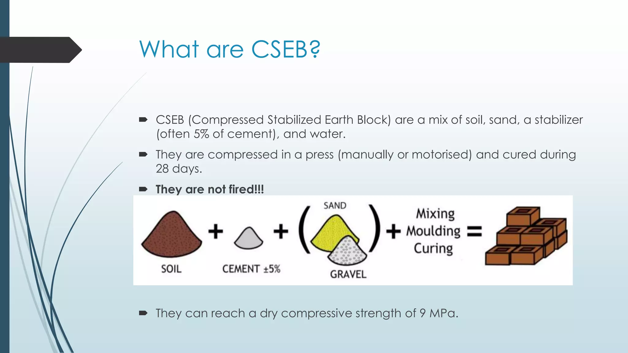 What are CSEB? 
 CSEB (Compressed Stabilized Earth Block) are a mix of soil, sand, a stabilizer 
(often 5% of cement), and water. 
 They are compressed in a press (manually or motorised) and cured during 
28 days. 
 They are not fired!!! 
 They can reach a dry compressive strength of 9 MPa. 
 