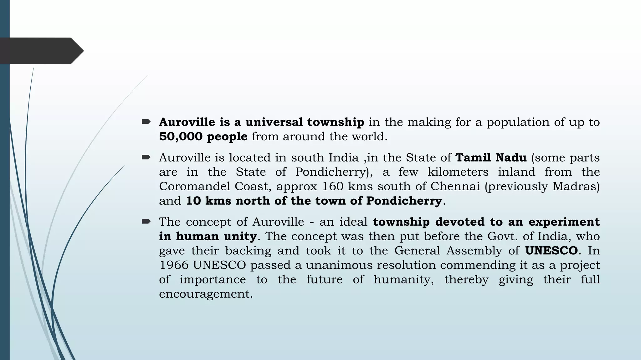  Auroville is a universal township in the making for a population of up to 
50,000 people from around the world. 
 Auroville is located in south India ,in the State of Tamil Nadu (some parts 
are in the State of Pondicherry), a few kilometers inland from the 
Coromandel Coast, approx 160 kms south of Chennai (previously Madras) 
and 10 kms north of the town of Pondicherry. 
 The concept of Auroville - an ideal township devoted to an experiment 
in human unity. The concept was then put before the Govt. of India, who 
gave their backing and took it to the General Assembly of UNESCO. In 
1966 UNESCO passed a unanimous resolution commending it as a project 
of importance to the future of humanity, thereby giving their full 
encouragement. 
 