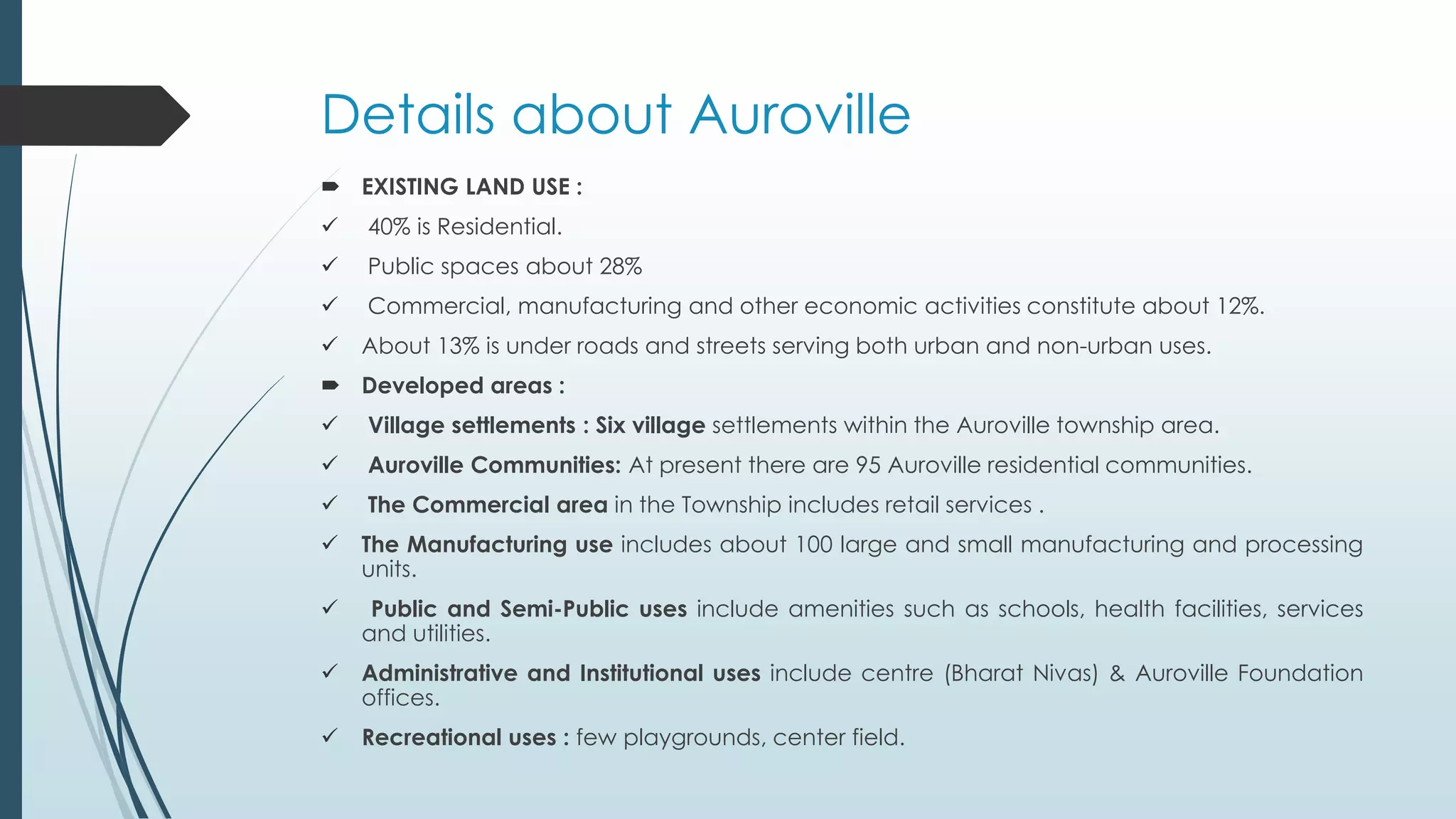 Details about Auroville 
 EXISTING LAND USE : 
 40% is Residential. 
 Public spaces about 28% 
 Commercial, manufacturing and other economic activities constitute about 12%. 
 About 13% is under roads and streets serving both urban and non-urban uses. 
 Developed areas : 
 Village settlements : Six village settlements within the Auroville township area. 
 Auroville Communities: At present there are 95 Auroville residential communities. 
 The Commercial area in the Township includes retail services . 
 The Manufacturing use includes about 100 large and small manufacturing and processing 
units. 
 Public and Semi-Public uses include amenities such as schools, health facilities, services 
and utilities. 
 Administrative and Institutional uses include centre (Bharat Nivas) & Auroville Foundation 
offices. 
 Recreational uses : few playgrounds, center field. 
 