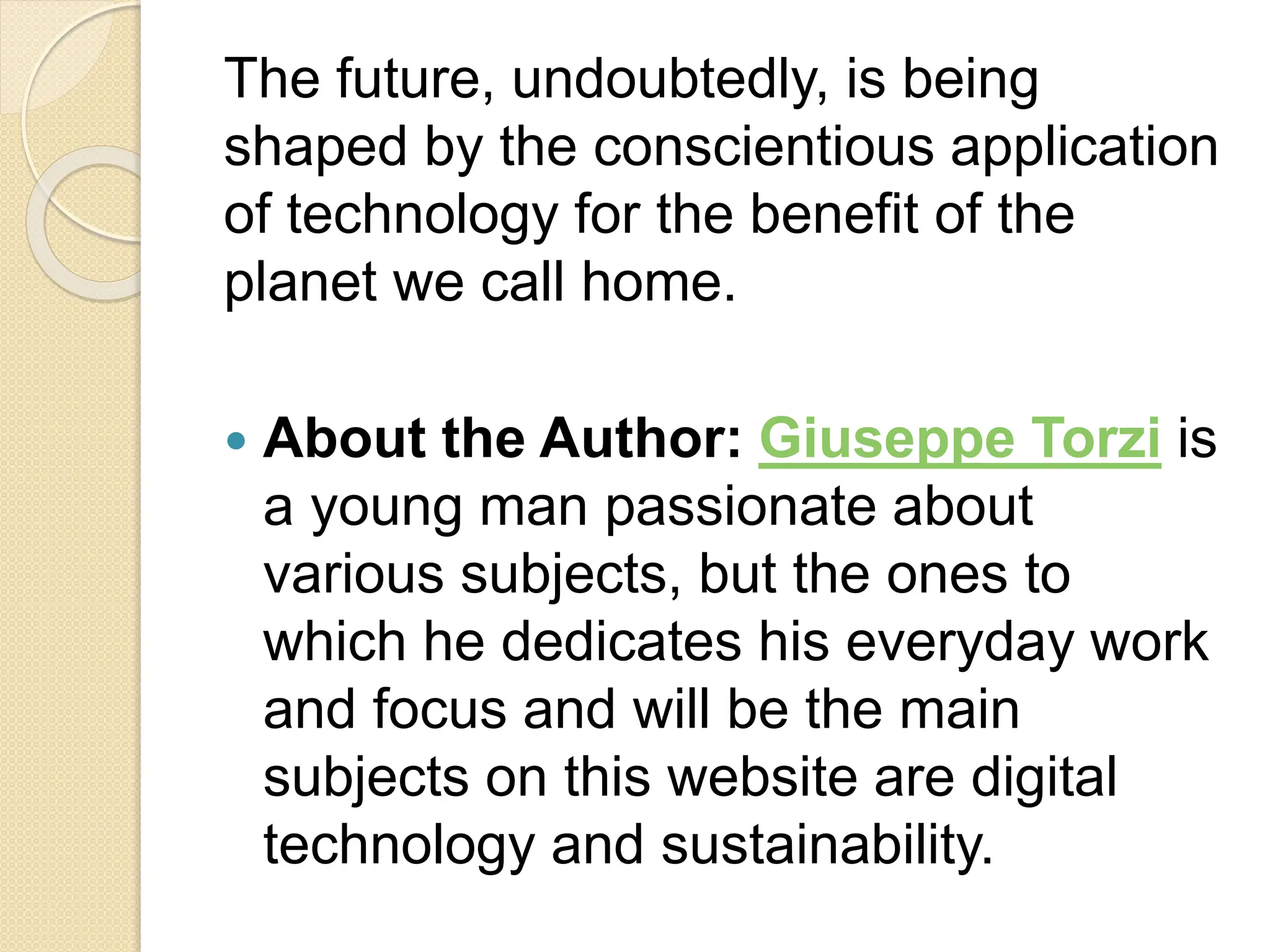 The future, undoubtedly, is being
shaped by the conscientious application
of technology for the benefit of the
planet we call home.
 About the Author: Giuseppe Torzi is
a young man passionate about
various subjects, but the ones to
which he dedicates his everyday work
and focus and will be the main
subjects on this website are digital
technology and sustainability.
 