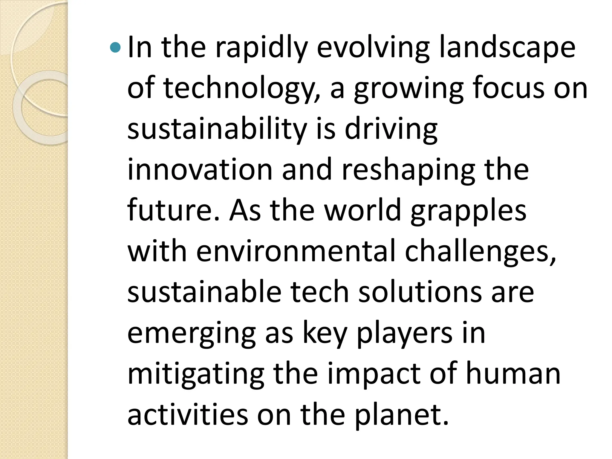 In the rapidly evolving landscape
of technology, a growing focus on
sustainability is driving
innovation and reshaping the
future. As the world grapples
with environmental challenges,
sustainable tech solutions are
emerging as key players in
mitigating the impact of human
activities on the planet.
 
