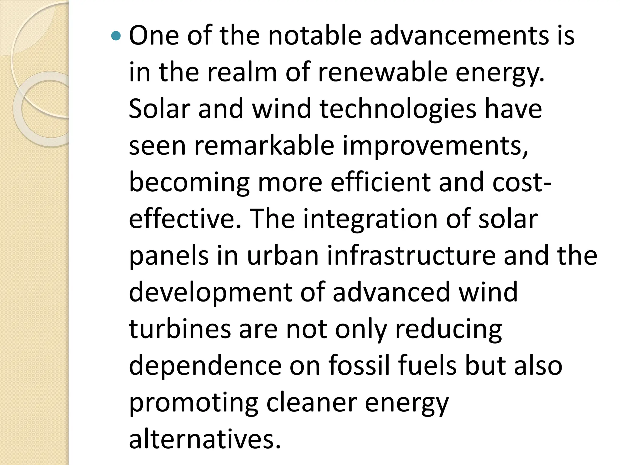  One of the notable advancements is
in the realm of renewable energy.
Solar and wind technologies have
seen remarkable improvements,
becoming more efficient and cost-
effective. The integration of solar
panels in urban infrastructure and the
development of advanced wind
turbines are not only reducing
dependence on fossil fuels but also
promoting cleaner energy
alternatives.
 