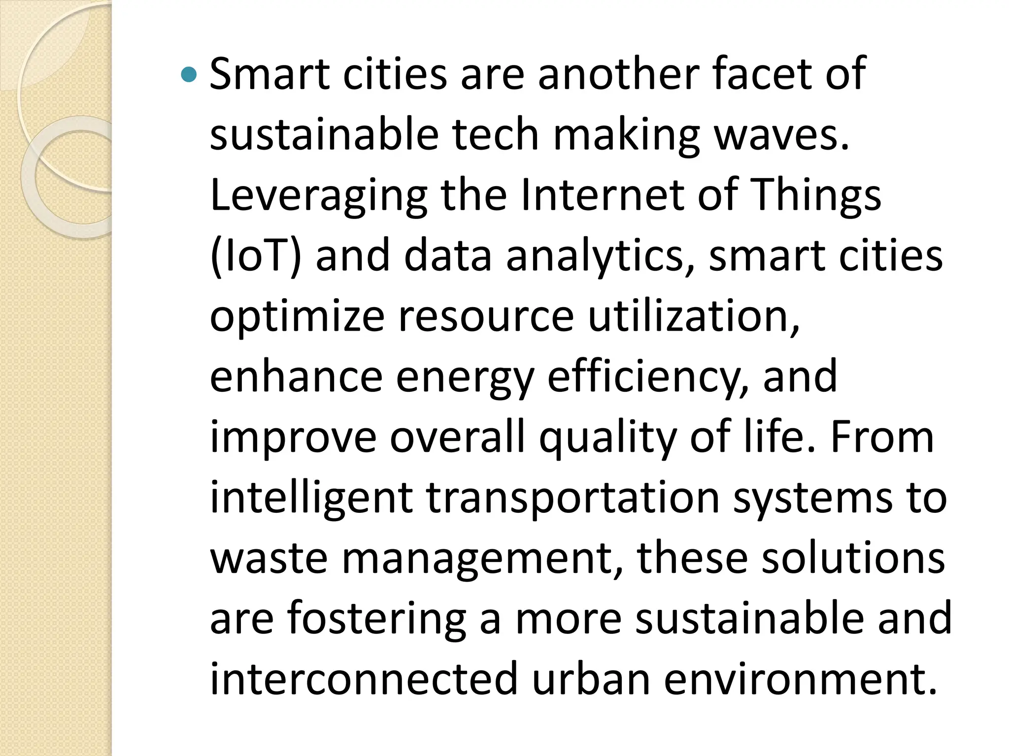  Smart cities are another facet of
sustainable tech making waves.
Leveraging the Internet of Things
(IoT) and data analytics, smart cities
optimize resource utilization,
enhance energy efficiency, and
improve overall quality of life. From
intelligent transportation systems to
waste management, these solutions
are fostering a more sustainable and
interconnected urban environment.
 