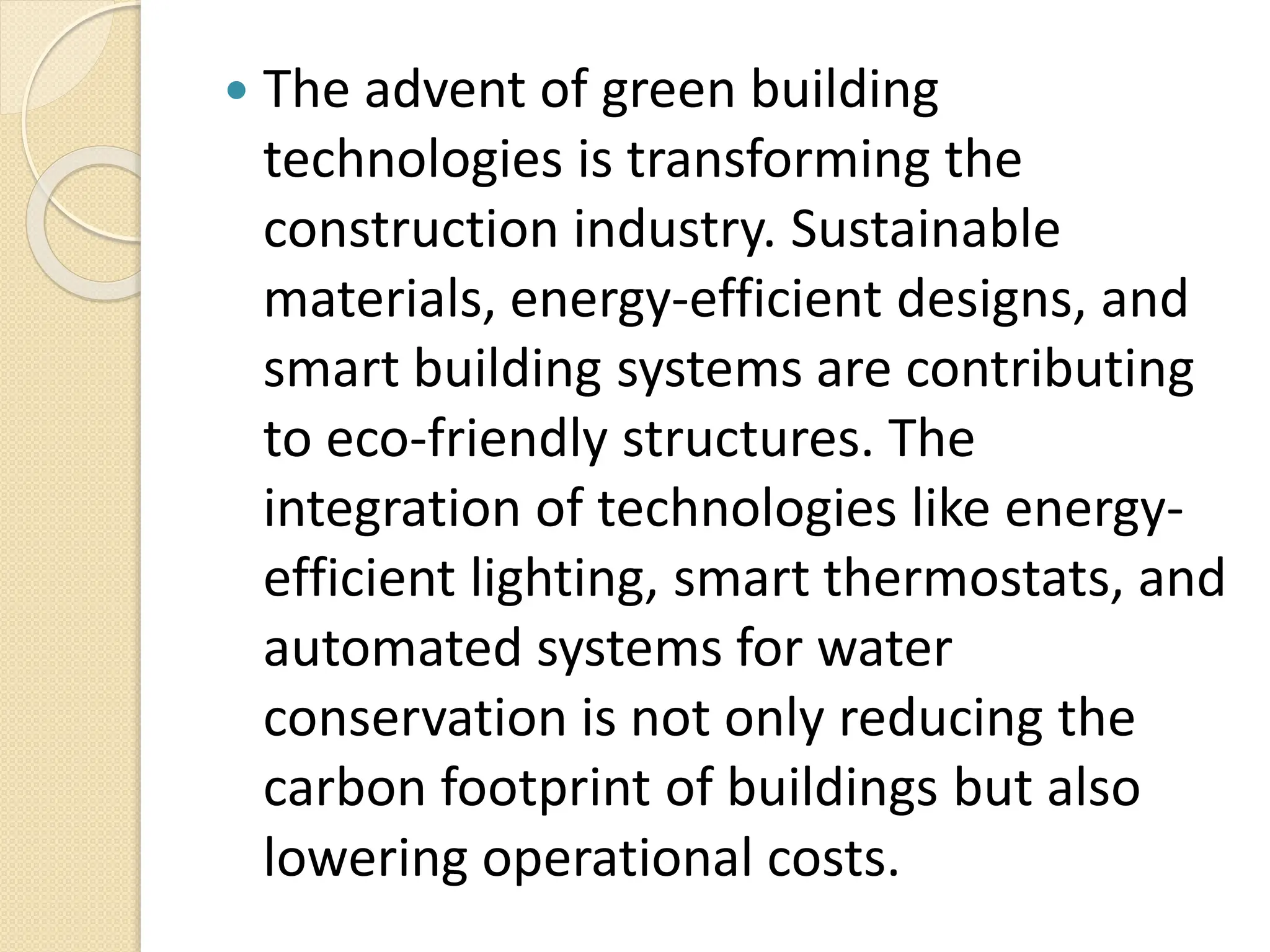  The advent of green building
technologies is transforming the
construction industry. Sustainable
materials, energy-efficient designs, and
smart building systems are contributing
to eco-friendly structures. The
integration of technologies like energy-
efficient lighting, smart thermostats, and
automated systems for water
conservation is not only reducing the
carbon footprint of buildings but also
lowering operational costs.
 