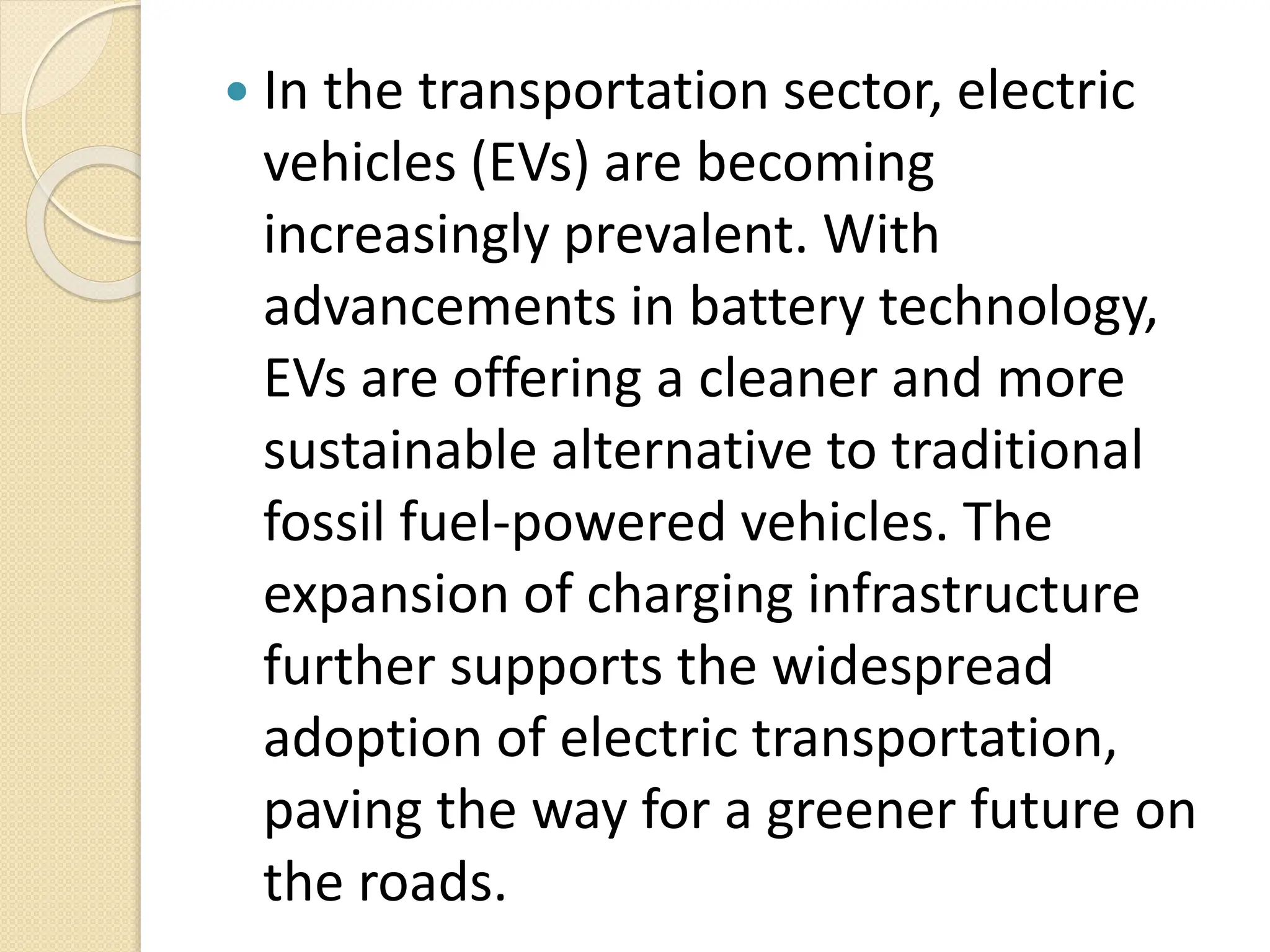  In the transportation sector, electric
vehicles (EVs) are becoming
increasingly prevalent. With
advancements in battery technology,
EVs are offering a cleaner and more
sustainable alternative to traditional
fossil fuel-powered vehicles. The
expansion of charging infrastructure
further supports the widespread
adoption of electric transportation,
paving the way for a greener future on
the roads.
 