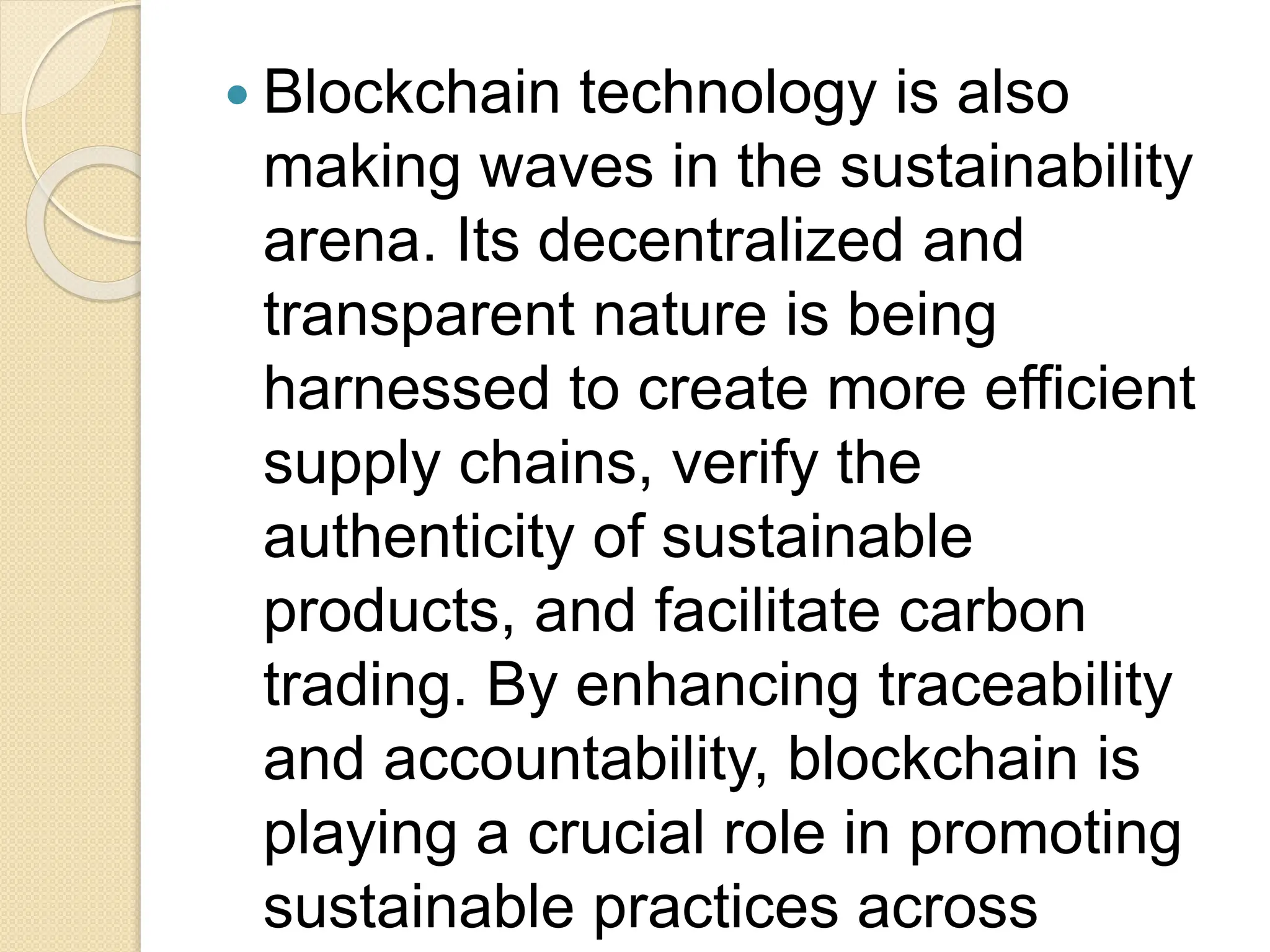  Blockchain technology is also
making waves in the sustainability
arena. Its decentralized and
transparent nature is being
harnessed to create more efficient
supply chains, verify the
authenticity of sustainable
products, and facilitate carbon
trading. By enhancing traceability
and accountability, blockchain is
playing a crucial role in promoting
sustainable practices across
 