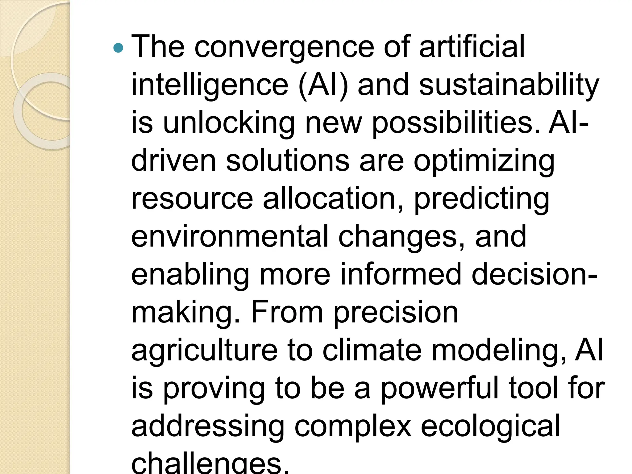  The convergence of artificial
intelligence (AI) and sustainability
is unlocking new possibilities. AI-
driven solutions are optimizing
resource allocation, predicting
environmental changes, and
enabling more informed decision-
making. From precision
agriculture to climate modeling, AI
is proving to be a powerful tool for
addressing complex ecological
 