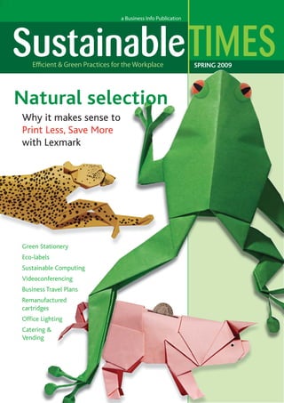 SPRING 2009

Natural selection
Why it makes sense to
Print Less, Save More
with Lexmark

Green Stationery
Eco-labels
bels
Sustainable Computing
nable
Videoconferencing
conferencing
Business Travel Plans
ss
Remanufactured
ufactured
u ed
cartridges
ges
Ofﬁce Lighting
Catering &
ng
Vending
g

 