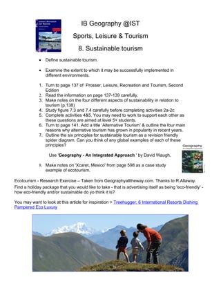 IB Geography @IST
                                Sports, Leisure & Tourism
                                   8. Sustainable tourism
             •   Define sustainable tourism.

             •   Examine the extent to which it may be successfully implemented in
                 different environments.

             1. Turn to page 137 of Prosser, Leisure, Recreation and Tourism, Second
                Edition
             2. Read the information on page 137-139 carefully.
             3. Make notes on the four different aspects of sustainability in relation to
                tourism (p.138)
             4. Study figure 7.3 and 7.4 carefully before completing activities 2a-2c
             5. Complete activities 4&5. You may need to work to support each other as
                these questions are aimed at level 5+ students.
             6. Turn to page 141. Add a title ‘Alternative Tourism’ & outline the four main
                reasons why alternative tourism has grown in popularity in recent years.
             7. Outline the six principles for sustainable tourism as a revision friendly
                spider diagram. Can you think of any global examples of each of these
                principles?

                   Use 'Geography - An Integrated Approach ' by David Waugh.

             8. Make notes on 'Xcaret, Mexico' from page 598 as a case study
                example of ecotourism.

Ecotourism - Research Exercise – Taken from Geographyalltheway.com. Thanks to R.Allaway.
Find a holiday package that you would like to take - that is advertising itself as being 'eco-friendly' -
how eco-friendly and/or sustainable do yo think it is?

You may want to look at this article for inspiration > Treehugger: 6 International Resorts Dishing
Pampered Eco Luxury
 