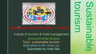 z
Environmental studies
Topic- sustainable tourism
Submitted to Mr. Ankur sir
Submitted by Yash Rai
BUNDDLEKHAND UNIVERSITY JHANSI
Instute of tourism & hotel management
Sustainable
tourism
 