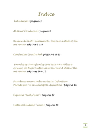 Índice
Introdução : página 3



Abstract (tradução): página 4



Resumo do texto: Sustainable tourism: a state of the
art review: página 5 à 9



Conclusion (tradução): página 9 à 13



Paradoxos identificados com base na análise e
reflexão do texto: Sustainable tourism: A state of the
art review: páginas 14 e 15



Paradoxos encontrados no texto: Definition
Paradoxes: Fromn concept to definition : página 16



Esquema “Ecoturismo”: página 17



Sustantabilidade (visão): página 18




                                                         2
 