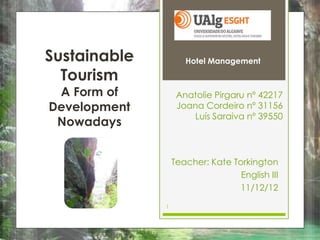 Sustainable          Hotel Management

  Tourism
 A Form of         Anatolie Pirgaru nº 42217
Development        Joana Cordeiro nº 31156
                      Luís Saraiva nº 39550
 Nowadays


                  Teacher: Kate Torkington
                                  English III
                                  11/12/12

              1
 