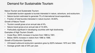 Demand for Sustainable Tourism
Nature Tourism and Sustainable Tourism:
• Sustainable tourism appeals to tourists interested in nature, adventure, and ecotourism.
• Nature tourism estimated to generate 7% of international travel expenditure.
• Fraction of total tourists interested in nature tourism: 40-60%.
Growth of Nature Travel:
• Tourism overall grows at an annual rate of 4%.
• Nature travel grows at an annual rate of 10-30%.
• Particularly significant in developing countries with high biodiversity.
Examples of High Tourism Growth:
• Costa Rica: 400% increase in tourism from 1986 to 1991.
• Belize: 600% increase in visitors from 1986 to 1996.
Growth of Ecotourism Operators:
• US-based outbound ecotourism operators grew by 820% between 1970 and 1994.
• Average growth rate of 34% per year.
 
