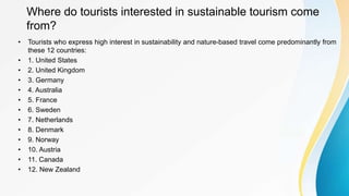 Where do tourists interested in sustainable tourism come
from?
• Tourists who express high interest in sustainability and nature-based travel come predominantly from
these 12 countries:
• 1. United States
• 2. United Kingdom
• 3. Germany
• 4. Australia
• 5. France
• 6. Sweden
• 7. Netherlands
• 8. Denmark
• 9. Norway
• 10. Austria
• 11. Canada
• 12. New Zealand
 