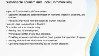 Sustainable Tourism and Local Communities]
Impact of Tourism on Local Communities:
• Economic impact and personal impact on residents' lifestyles, traditions, and
cultures.
• Residents may have mixed reactions to tourism intrusion.
Roles of Local Communities in Tourism:
Direct roles in the tourism industry:
• Renting land for development.
• Working as staff for private tour operators.
• Providing services to private operators (food, guides, transportation, lodging).
• forming joint ventures with private tour operators.
• Operating independent community-based tourism programs.
 