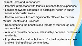 Indirect Roles and Importance:
• Informal interactions with tourists influence their experience.
• Local landowners contribute to ecological health in buffer
zones and coastal areas.
• Coastal communities are significantly affected by tourism.
Mutual Benefits and Success:
• Understanding the benefits and threats of tourism for local
communities.
• Aim for a mutually beneficial relationship between tourists and
residents.
• Importance of sustainable tourism for the long-term success
and well-being of local communities.
 