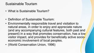Sustainable Tourism
• What is Sustainable Tourism?
• Definition of Sustainable Tourism:
• Environmentally responsible travel and visitation to
natural areas, in order to enjoy and appreciate nature
(and any accompanying cultural features, both past and
present) in a way that promotes conservation, has a low
visitor impact, and provides for beneficially active socio-
economic involvement of local peoples.
• (World Conservation Union, 1996)
 