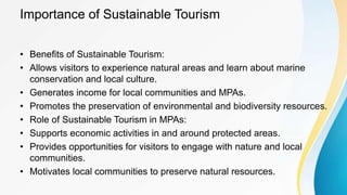 Importance of Sustainable Tourism
• Benefits of Sustainable Tourism:
• Allows visitors to experience natural areas and learn about marine
conservation and local culture.
• Generates income for local communities and MPAs.
• Promotes the preservation of environmental and biodiversity resources.
• Role of Sustainable Tourism in MPAs:
• Supports economic activities in and around protected areas.
• Provides opportunities for visitors to engage with nature and local
communities.
• Motivates local communities to preserve natural resources.
 