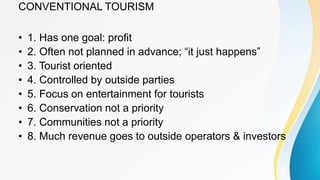 CONVENTIONAL TOURISM
• 1. Has one goal: profit
• 2. Often not planned in advance; “it just happens”
• 3. Tourist oriented
• 4. Controlled by outside parties
• 5. Focus on entertainment for tourists
• 6. Conservation not a priority
• 7. Communities not a priority
• 8. Much revenue goes to outside operators & investors
 