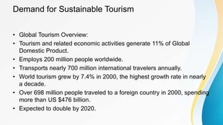 Demand for Sustainable Tourism
• Global Tourism Overview:
• Tourism and related economic activities generate 11% of Global
Domestic Product.
• Employs 200 million people worldwide.
• Transports nearly 700 million international travelers annually.
• World tourism grew by 7.4% in 2000, the highest growth rate in nearly
a decade.
• Over 698 million people traveled to a foreign country in 2000, spending
more than US $476 billion.
• Expected to double by 2020.
 