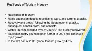 Resilience of Tourism Industry
• Resilience of Tourism:
• Rapid expansion despite revolutions, wars, and terrorist attacks.
• Recovery and growth following the September 11 attacks,
subsequent attacks, wars, and conflicts.
• Global tourism declined by 0.5% in 2001 but quickly recovered.
• Tourism industry bounced back further in 2004 and continued
rapid growth.
• In the first half of 2006, global tourism grew by 4.5%.
 