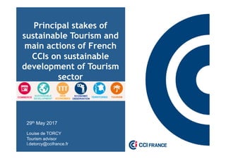 Principal stakes of
sustainable Tourism and
main actions of French
CCIs on sustainable
development of Tourism
sector
29th May 2017
Louise de TORCY
Tourism advisor
l.detorcy@ccifrance.fr
SUSTAINABLE
DEVELOPMENT
COMMERCE
NEW
ECONOMIES
ECONOMIC
OBSERVATION
TOURISMTERRITORIES
 