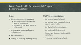 Issues Faced vs UN Environmental Program
Recommendations
Issues
 Overconsumption of resources
 Tourists consume up to 3 times
water of local people
 Demands for hot water uses a lot
of fuelwood
 Low carrying capacity of desert
environments
 High waste output
 Looting of paintings and engravings
UNEP Recommendations
 Use alternatives to fuelwood
 Use purified water instead of mineral
water in plastic bottles
 Use dry toilets, burn toilet paper
 Use biodegradable detergent
 Tourists take their non-biodegradable
waste home
 Forbidding flash photography etc
 