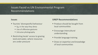 Issues Faced vs UN Environmental Program
Recommendations
Issues
 Tourists’ disrespectful behaviour
 Eg, in the way they dress
 Use of offensive gestures
 Intrusive photography
 Restricting locals’ access to grazing
land and water, where resources
are under pressure
UNEP Recommendations
 Produce should be bought from
local communities
 Encourage intercultural
understanding
 Provide language training
 Draw on expertise and knowledge
of local communities
 