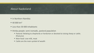 About Kaokoland
 In Northern Namibia
 40 000 km2
 Less than 30 000 inhabitants
 Himba people: semi-nomadic, pastoral population
 Pastoral: Relating to shepherds or herdsmen or devoted to raising sheep or cattle.
(Pastures)
 Main food: cow milk, meat
 Cattle are the main symbol of wealth
 