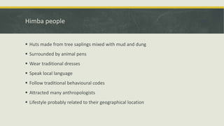 Himba people
 Huts made from tree saplings mixed with mud and dung
 Surrounded by animal pens
 Wear traditional dresses
 Speak local language
 Follow traditional behavioural codes
 Attracted many anthropologists
 Lifestyle probably related to their geographical location
 