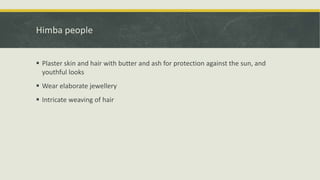 Himba people
 Plaster skin and hair with butter and ash for protection against the sun, and
youthful looks
 Wear elaborate jewellery
 Intricate weaving of hair
 