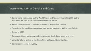 Accommodation at Damaraland Camp
 Damaraland was named by the World Travel and Tourism Council in 2005 as the
winner of the Tourism Tomorrow Conservation Award
 Award recognizes and promotes practices in responsible tourism
 Camp is run by local Damara people, and western operator Wilderness Safaris
 Set up in 1996
 Camp consists of tents on wooden platforms, shaded and open to breeze
 Verandahs have a view of the Haub River Valley and the mountains
 Game is driven into the valley
 