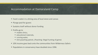 Accommodation at Damaraland Camp
 Food is eaten in a dining area of local stone and canvas
 Plunge pool for guests
 Sustains itself without donor funding
 Profits go to
 mobile clinics,
 educational materials,
 running water,
 Anti-poaching patrols. (Poaching: illegal hunting of game)
 10% income goes back onto the communities from Wilderness Safaris
 Populations in conservancy have doubled since 1996.
 