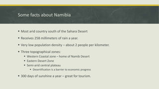 Some facts about Namibia
 Most arid country south of the Sahara Desert
 Receives 258 millimeters of rain a year.
 Very low population density – about 2 people per kilometer.
 Three topographical zones:
 Western Coastal zone – home of Namib Desert
 Eastern Desert Zone
 Semi-arid central plateau
 Desertification is a barrier to economic progress
 300 days of sunshine a year – great for tourism.
 
