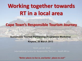 Heidi van der Watt
International Centre for Responsible Tourism – South Africa
“Better places to live in, and better places to visit”
Working together towards
RT in a local area
Cape Town’s Responsible Tourism Journey
Sustainable Tourism Partnership Programme Workshop
Knysna, 26 March 2013
 